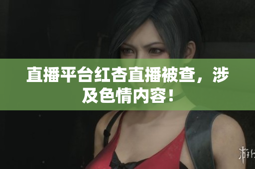 直播平台红杏直播被查，涉及色情内容！