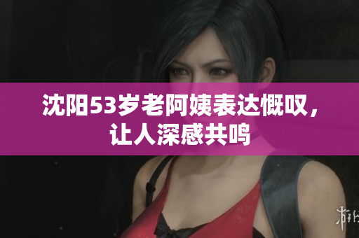 沈阳53岁老阿姨表达慨叹，让人深感共鸣