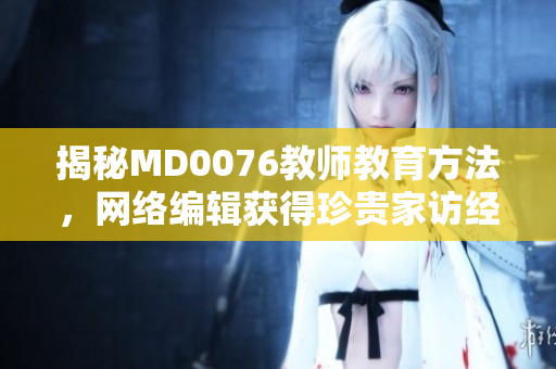 揭秘MD0076教师教育方法，网络编辑获得珍贵家访经验