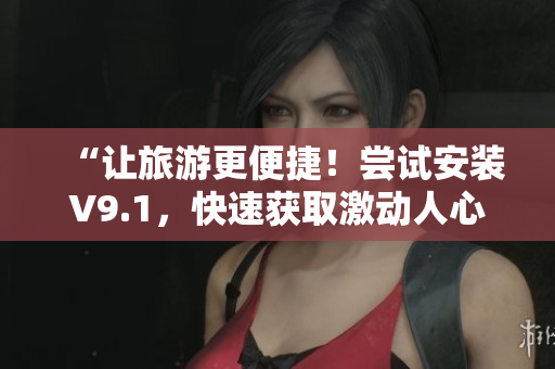 “让旅游更便捷！尝试安装V9.1，快速获取激动人心的旅游短片！”