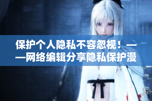 保护个人隐私不容忽视！——网络编辑分享隐私保护漫画