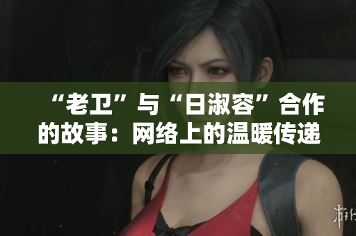 “老卫”与“日淑容”合作的故事：网络上的温暖传递