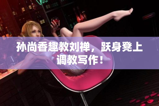 孙尚香趣教刘禅，跃身凳上调教写作！