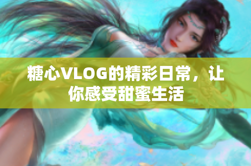 糖心VLOG的精彩日常，让你感受甜蜜生活