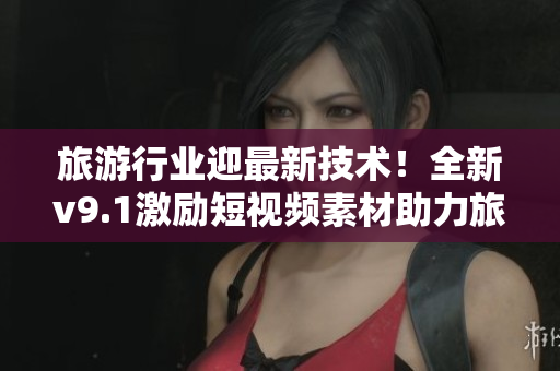 旅游行业迎最新技术！全新v9.1激励短视频素材助力旅游营销
