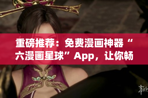 重磅推荐：免费漫画神器“六漫画星球”App，让你畅享精彩漫画！