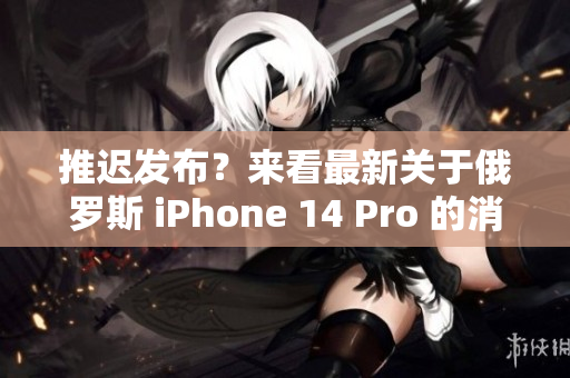 推迟发布？来看最新关于俄罗斯 iPhone 14 Pro 的消息！