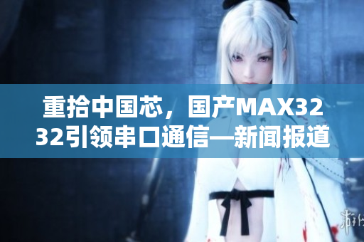 重拾中国芯，国产MAX3232引领串口通信—新闻报道