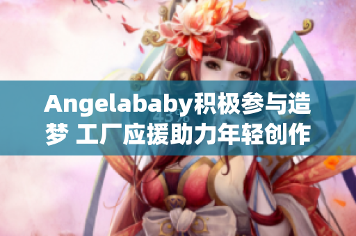 Angelababy积极参与造梦 工厂应援助力年轻创作者
