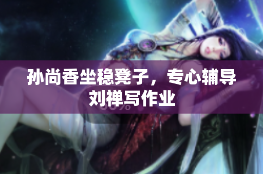 孙尚香坐稳凳子，专心辅导刘禅写作业