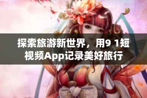 探索旅游新世界，用9 1短视频App记录美好旅行