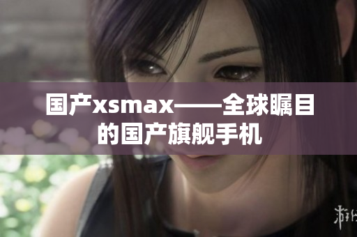 国产xsmax——全球瞩目的国产旗舰手机