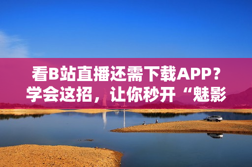 看B站直播还需下载APP？学会这招，让你秒开“魅影”！