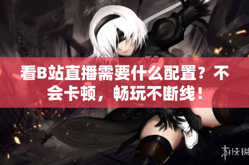 看B站直播需要什么配置？不会卡顿，畅玩不断线！