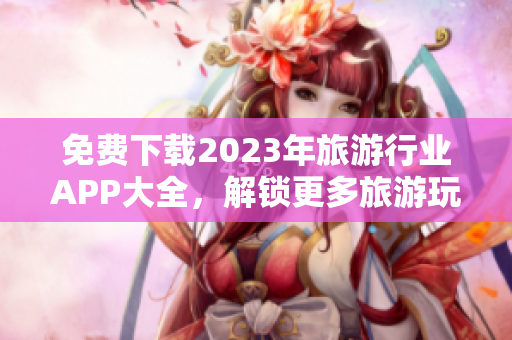 免费下载2023年旅游行业APP大全，解锁更多旅游玩乐乐趣