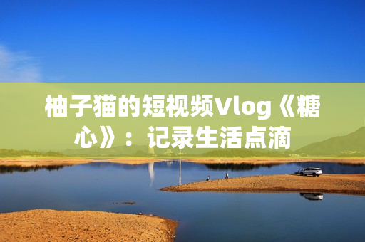 柚子猫的短视频Vlog《糖心》：记录生活点滴