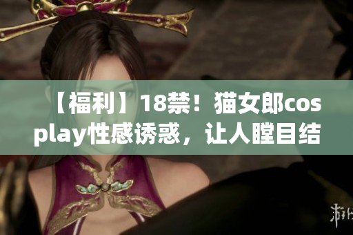 【福利】18禁！猫女郎cosplay性感诱惑，让人瞠目结舌