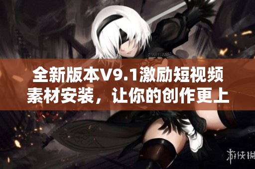 全新版本V9.1激励短视频素材安装，让你的创作更上一层楼！
