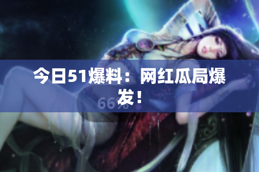 今日51爆料：网红瓜局爆发！