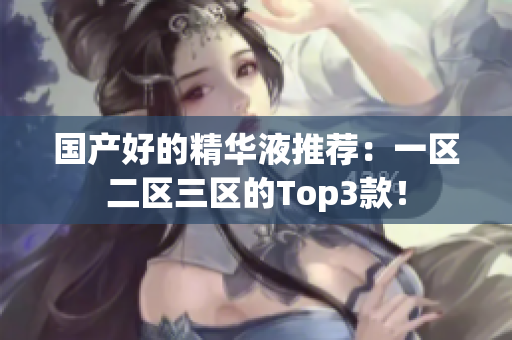 国产好的精华液推荐：一区二区三区的Top3款！