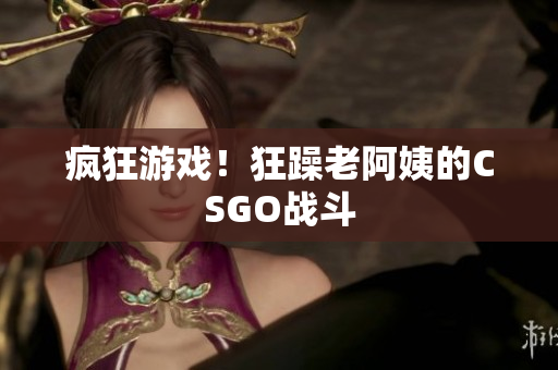 疯狂游戏！狂躁老阿姨的CSGO战斗