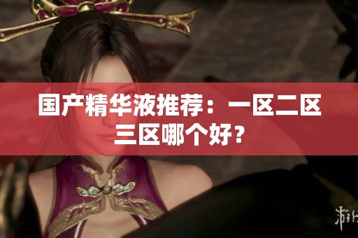 国产精华液推荐：一区二区三区哪个好？