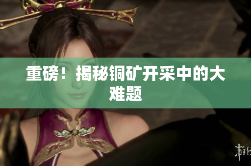 重磅！揭秘铜矿开采中的大难题