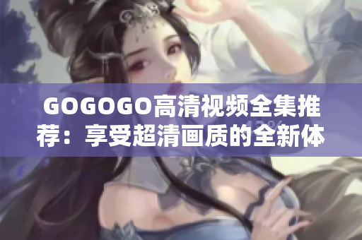 GOGOGO高清视频全集推荐：享受超清画质的全新体验