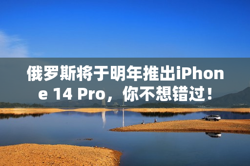 俄罗斯将于明年推出iPhone 14 Pro，你不想错过！