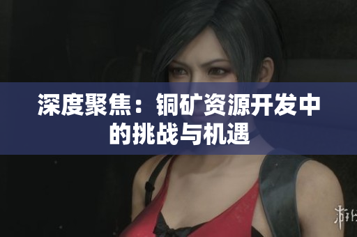 深度聚焦：铜矿资源开发中的挑战与机遇