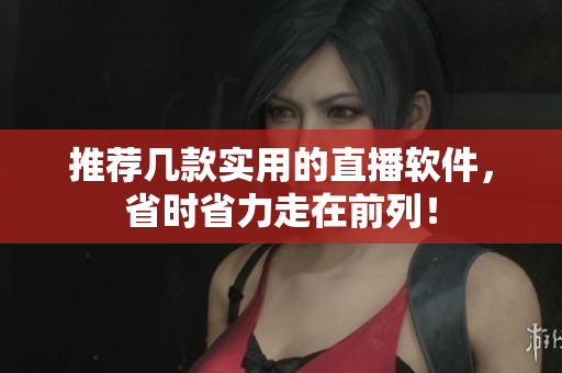 推荐几款实用的直播软件，省时省力走在前列！