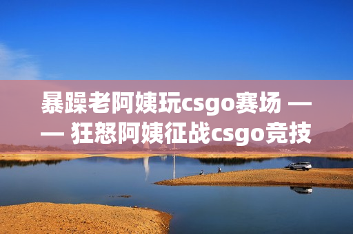 暴躁老阿姨玩csgo赛场 —— 狂怒阿姨征战csgo竞技