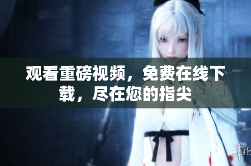 观看重磅视频，免费在线下载，尽在您的指尖