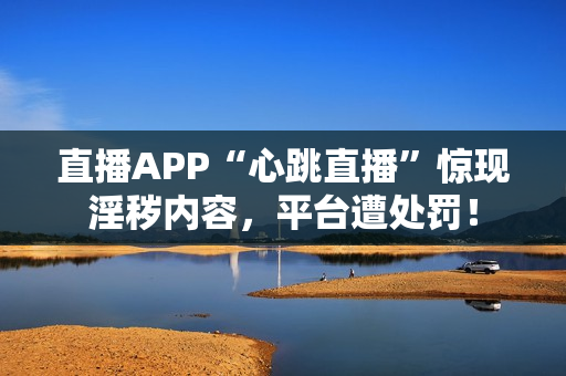 直播APP“心跳直播”惊现淫秽内容，平台遭处罚！