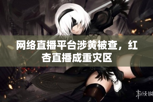 网络直播平台涉黄被查，红杏直播成重灾区