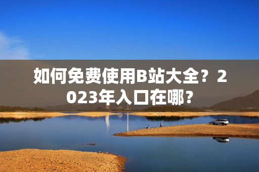 如何免费使用B站大全？2023年入口在哪？