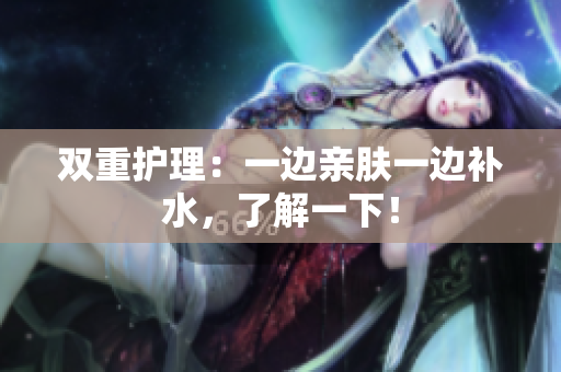 双重护理：一边亲肤一边补水，了解一下！