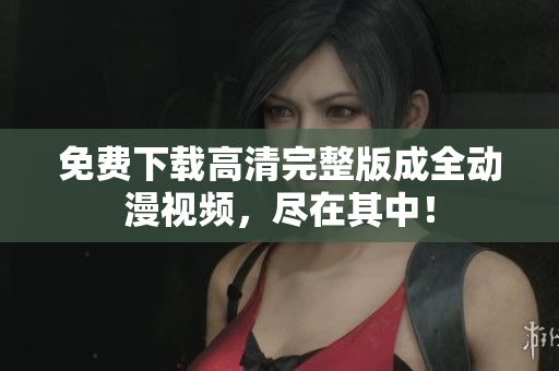 免费下载高清完整版成全动漫视频，尽在其中！