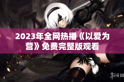 2023年全网热播《以爱为营》免费完整版观看