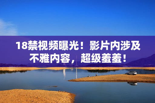 18禁视频曝光！影片内涉及不雅内容，超级羞羞！