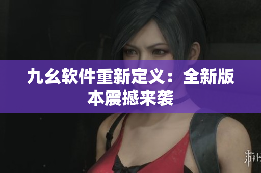 九幺软件重新定义：全新版本震撼来袭