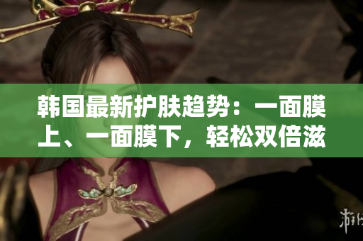 韩国最新护肤趋势：一面膜上、一面膜下，轻松双倍滋润