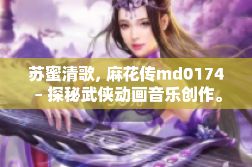 苏蜜清歌, 麻花传md0174 – 探秘武侠动画音乐创作。