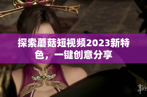 探索蘑菇短视频2023新特色，一键创意分享
