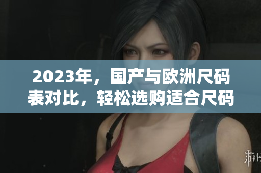 2023年，国产与欧洲尺码表对比，轻松选购适合尺码