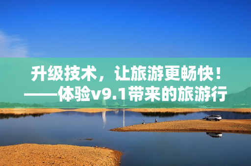 升级技术，让旅游更畅快！——体验v9.1带来的旅游行业变革