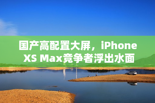 国产高配置大屏，iPhone XS Max竞争者浮出水面