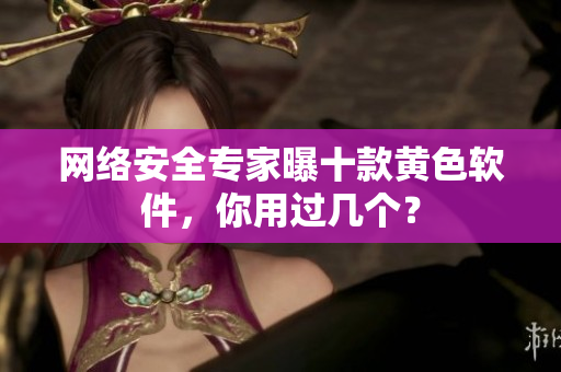 网络安全专家曝十款黄色软件，你用过几个？