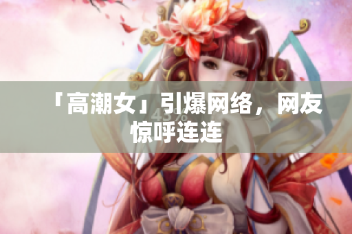 「高潮女」引爆网络，网友惊呼连连