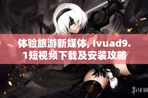 体验旅游新媒体, Ivuad9.1短视频下载及安装攻略